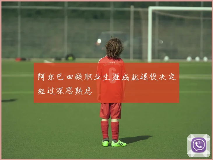 阿尔巴回顾职业生涯成就退役决定经过深思熟虑