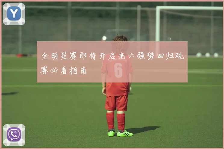 全明星赛即将开启老六强势回归观赛必看指南