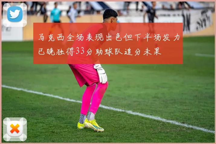 马克西全场表现出色但下半场发力已晚独得33分助球队追分未果