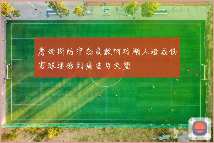 詹姆斯防守态度敷衍对湖人造成伤害球迷感到痛苦与失望