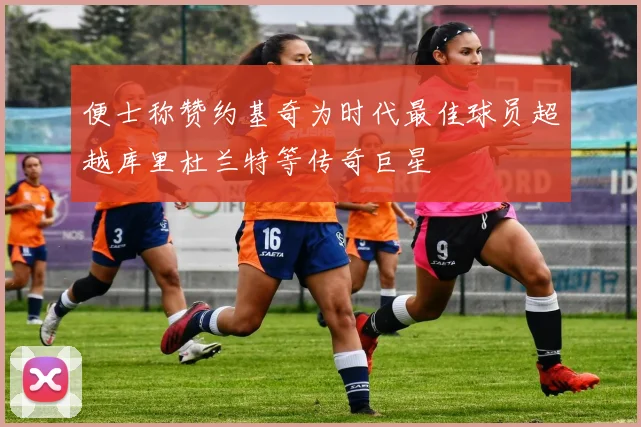 便士称赞约基奇为时代最佳球员超越库里杜兰特等传奇巨星