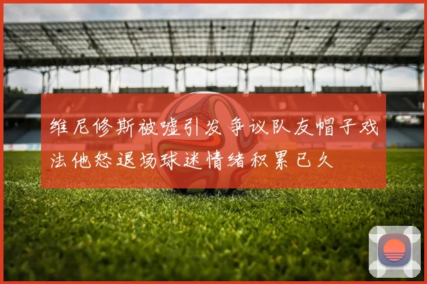 维尼修斯被嘘引发争议队友帽子戏法他怒退场球迷情绪积累已久