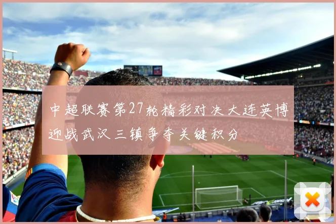 中超联赛第27轮精彩对决大连英博迎战武汉三镇争夺关键积分