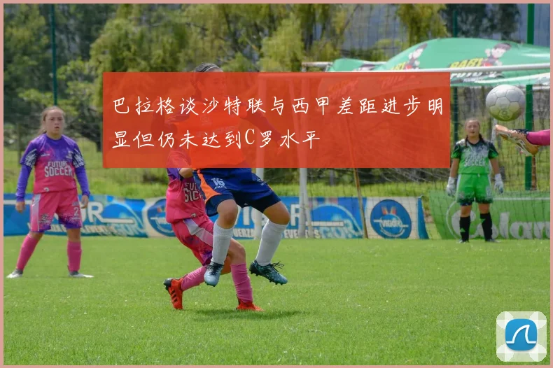 巴拉格谈沙特联与西甲差距进步明显但仍未达到C罗水平