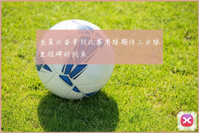 克莱兴奋拿到比赛用球期待三分球里程碑的到来