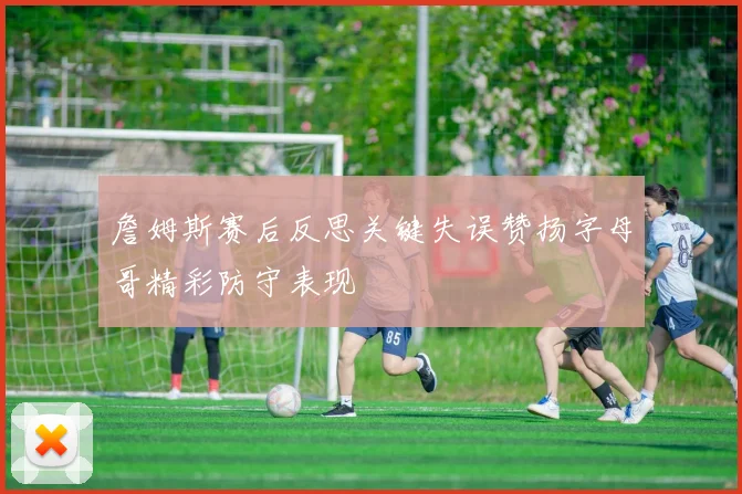 詹姆斯赛后反思关键失误赞扬字母哥精彩防守表现
