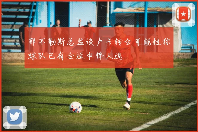 那不勒斯总监谈卢卡转会可能性称球队已有合适中锋人选