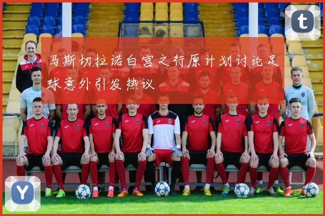 马斯切拉诺白宫之行原计划讨论足球意外引发热议