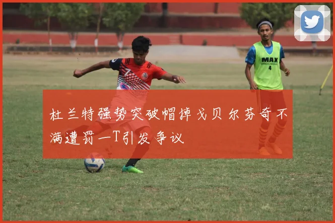 杜兰特强势突破帽掉戈贝尔芬奇不满遭罚一T引发争议