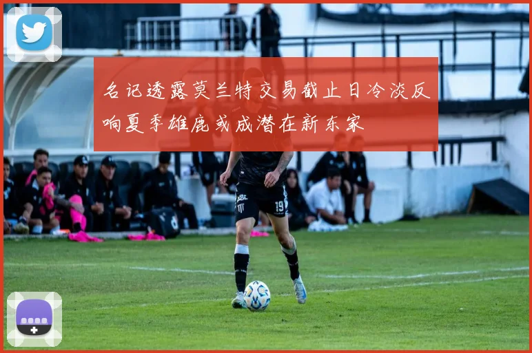 名记透露莫兰特交易截止日冷淡反响夏季雄鹿或成潜在新东家