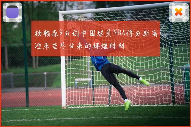 杨瀚森9分创中国球员NBA得分新高迎来苦尽甘来的辉煌时刻