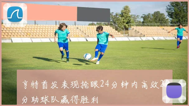 亨特首发表现抢眼24分钟内高效20分助球队赢得胜利