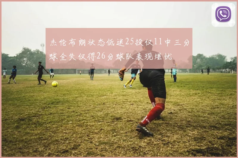 杰伦布朗状态低迷25投仅11中三分球全失仅得26分球队表现堪忧