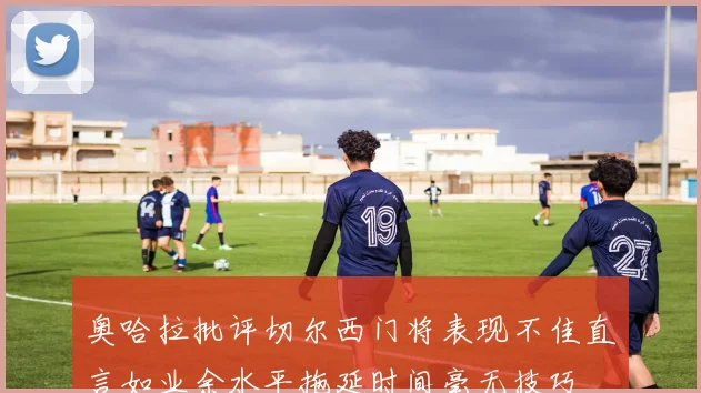 奥哈拉批评切尔西门将表现不佳直言如业余水平拖延时间毫无技巧