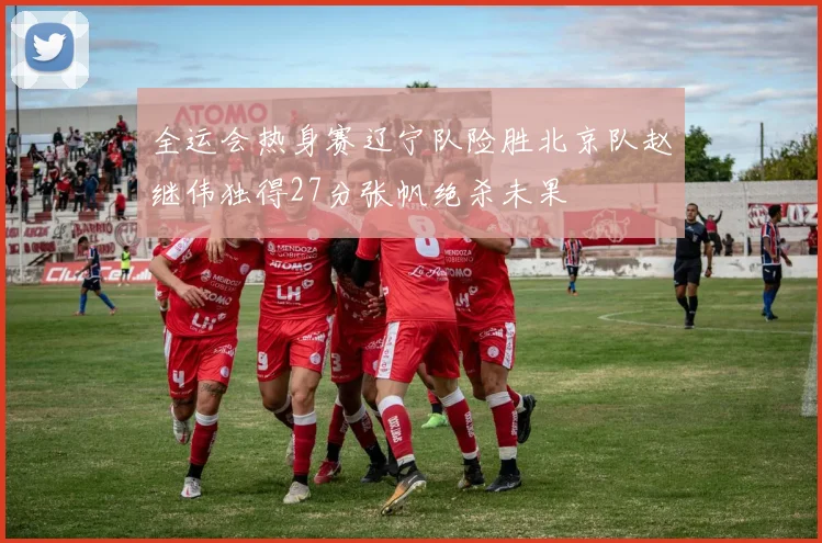 全运会热身赛辽宁队险胜北京队赵继伟独得27分张帆绝杀未果