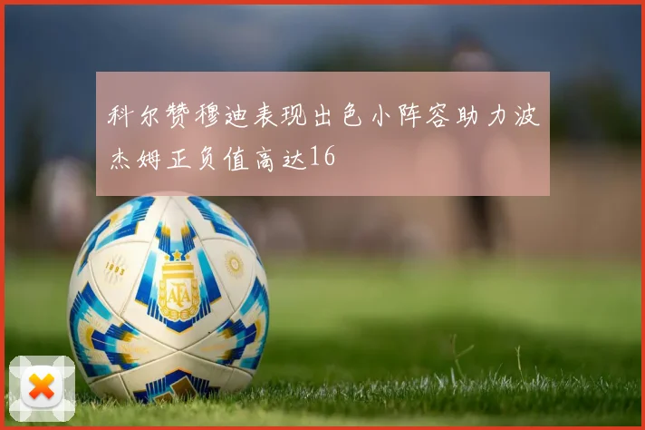 科尔赞穆迪表现出色小阵容助力波杰姆正负值高达16