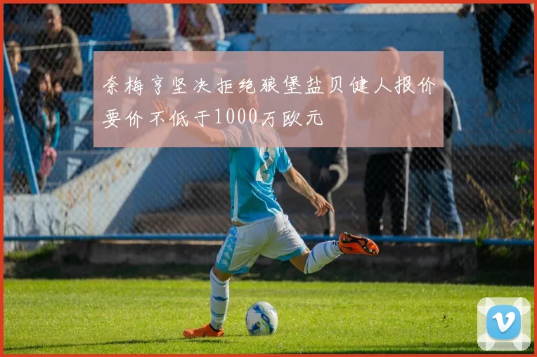奈梅亨坚决拒绝狼堡盐贝健人报价要价不低于1000万欧元