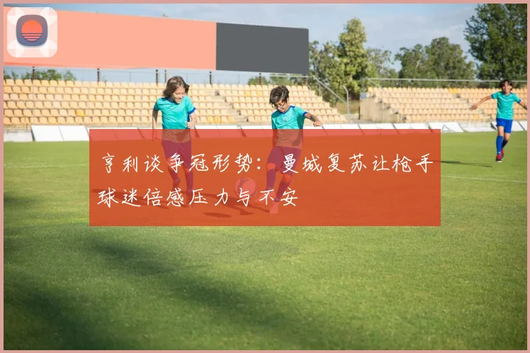亨利谈争冠形势：曼城复苏让枪手球迷倍感压力与不安