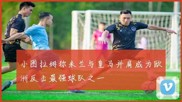 小图拉姆称米兰与皇马并肩成为欧洲反击最强球队之一
