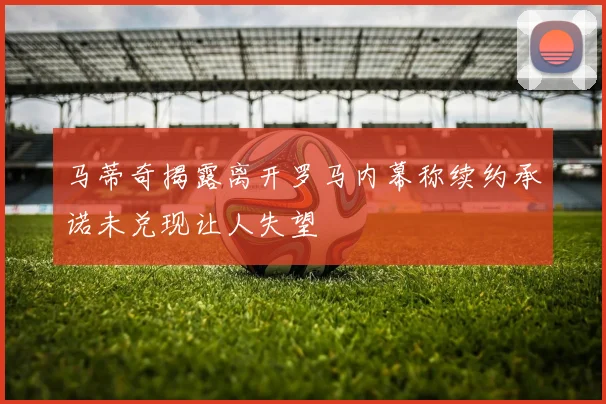 马蒂奇揭露离开罗马内幕称续约承诺未兑现让人失望