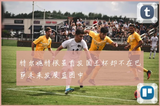特尔施特根虽首发国王杯却不在巴萨未来发展蓝图中