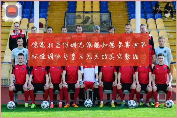 德塞利坚信姆巴佩能如愿参赛世界杯强调他与皇马无关的真实数据