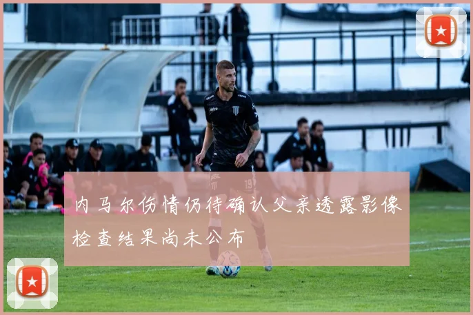 内马尔伤情仍待确认父亲透露影像检查结果尚未公布
