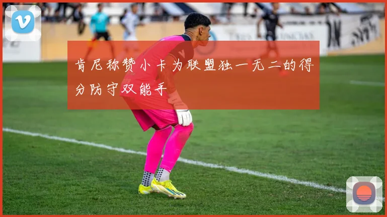 肯尼称赞小卡为联盟独一无二的得分防守双能手