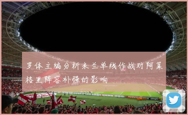 罗体主编分析米兰单线作战对阿莱格里阵容补强的影响