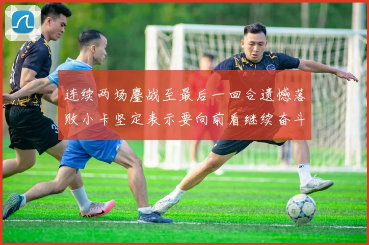 连续两场鏖战至最后一回合遗憾落败小卡坚定表示要向前看继续奋斗