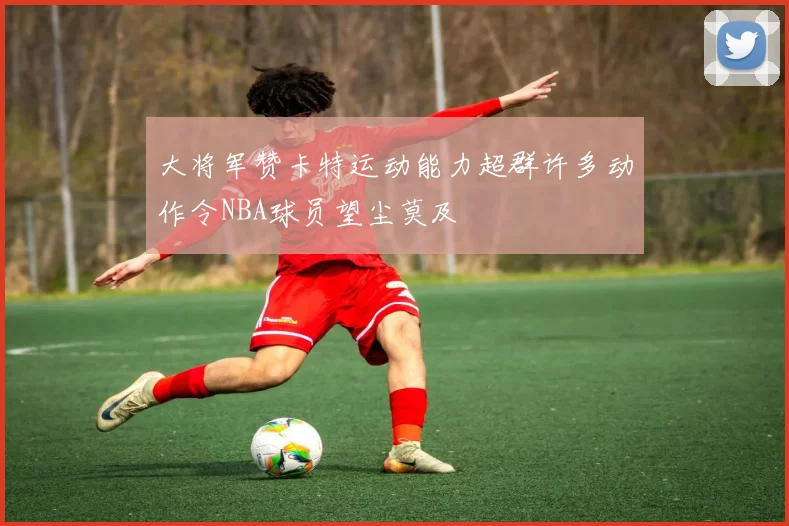 大将军赞卡特运动能力超群许多动作令NBA球员望尘莫及