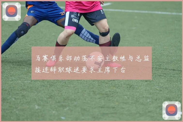 马赛俱乐部动荡不安主教练与总监接连辞职球迷要求主席下台