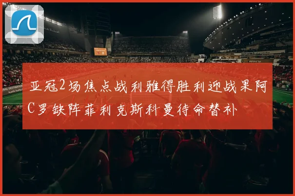 亚冠2场焦点战利雅得胜利迎战果阿C罗缺阵菲利克斯科曼待命替补