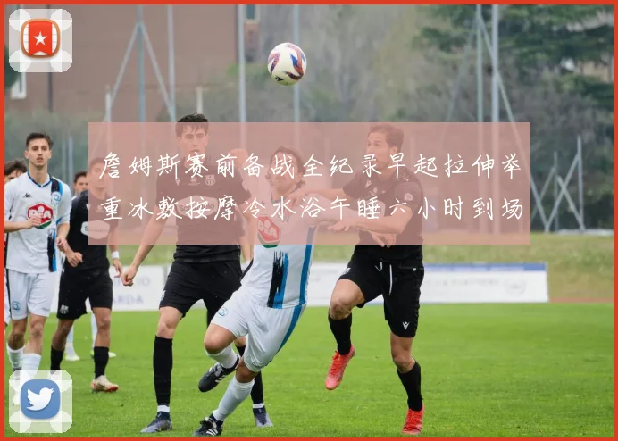 詹姆斯赛前备战全纪录早起拉伸举重冰敷按摩冷水浴午睡六小时到场准备
