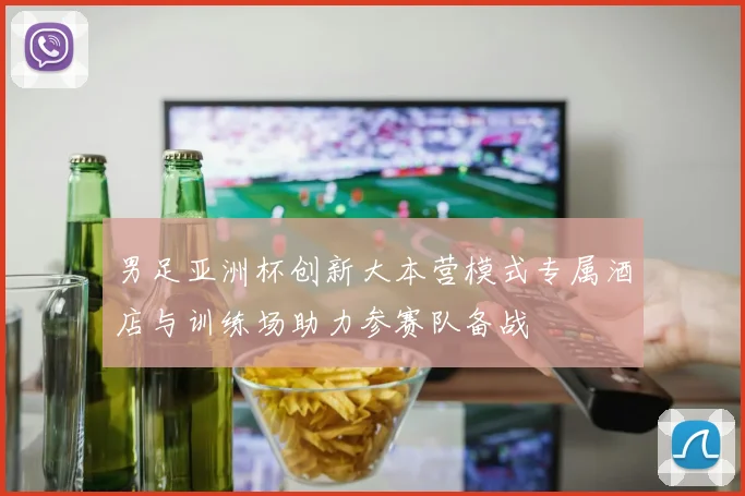 男足亚洲杯创新大本营模式专属酒店与训练场助力参赛队备战