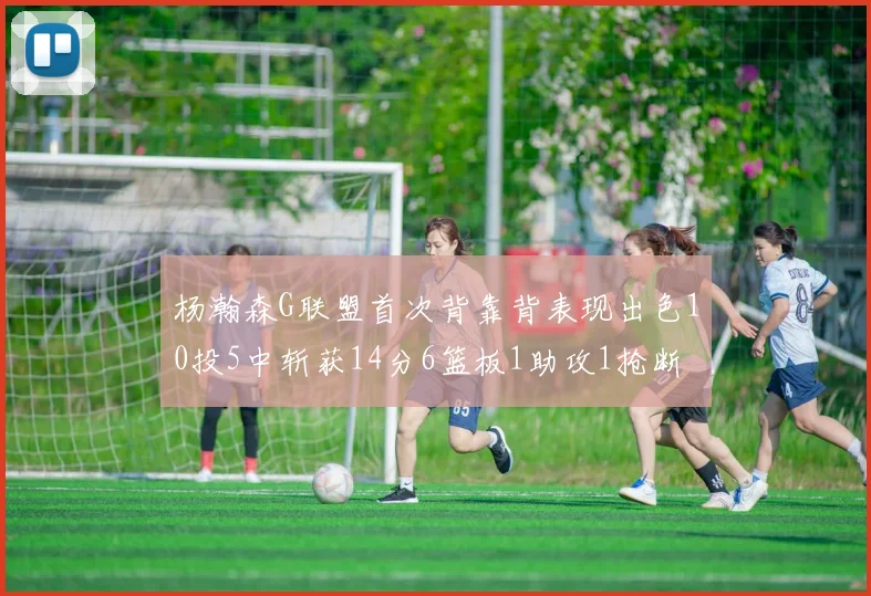 杨瀚森G联盟首次背靠背表现出色10投5中斩获14分6篮板1助攻1抢断