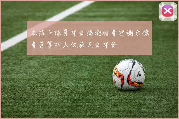 本菲卡球员评分揭晓特鲁宾谢尔德鲁普等四人仅获五分评价