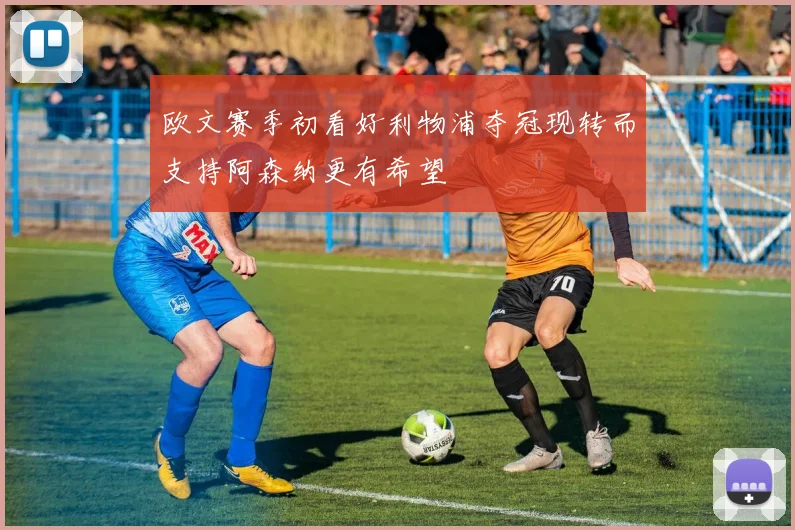 欧文赛季初看好利物浦夺冠现转而支持阿森纳更有希望