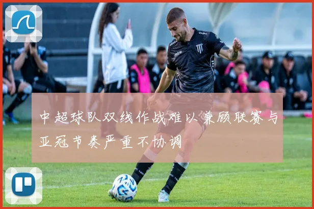 中超球队双线作战难以兼顾联赛与亚冠节奏严重不协调