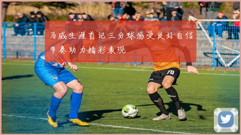 马威生涯首记三分球感受良好自信节奏助力精彩表现