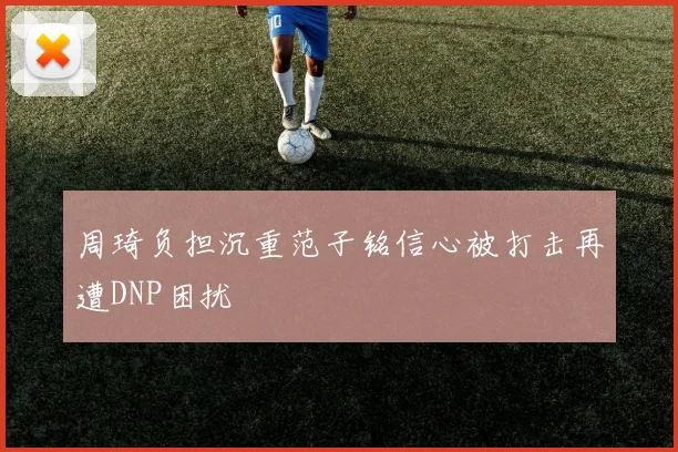 周琦负担沉重范子铭信心被打击再遭DNP困扰