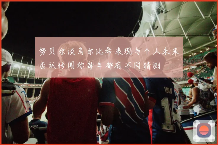 努贝尔谈乌尔比希表现与个人未来否认传闻称每年都有不同猜测