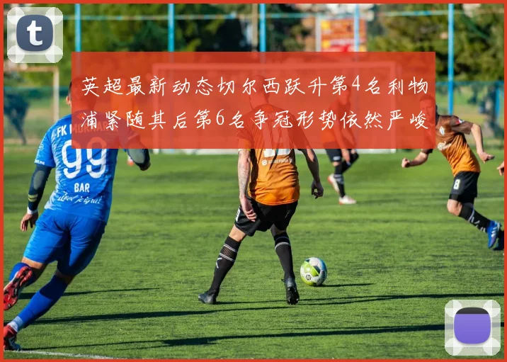 英超最新动态切尔西跃升第4名利物浦紧随其后第6名争冠形势依然严峻