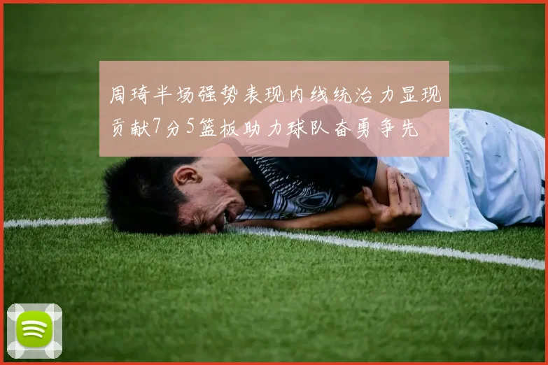 周琦半场强势表现内线统治力显现贡献7分5篮板助力球队奋勇争先